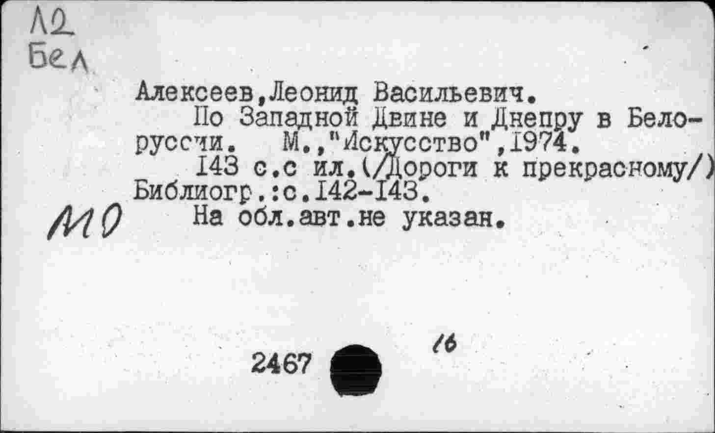 ﻿Бед
Алексеев,Леонид Васильевич
сство",1974
По Западной Двине и Днепру в Белоруссии. М,,пИскусство",1974.
143 с.с ил.(/Дороги к прекрасному/ Библиогр, : с.142-143.
На обл.авт.не указан.
2467
/6